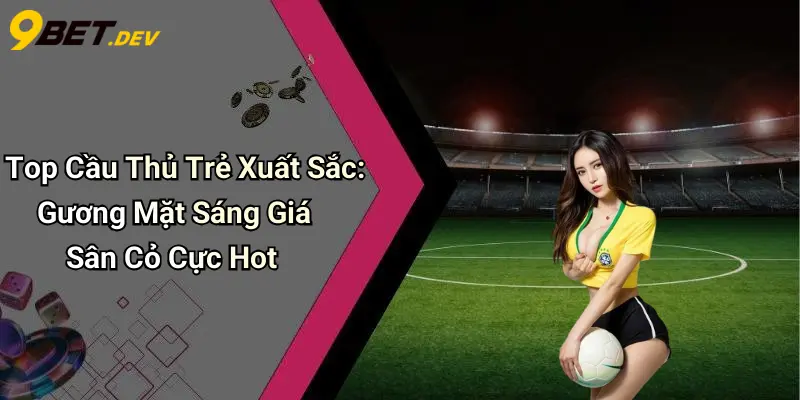 Top Cầu Thủ Trẻ Xuất Sắc: Gương Mặt Sáng Giá Sân Cỏ Cực Hot